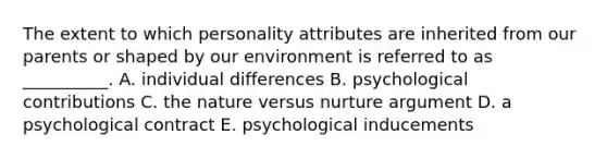 The extent to which personality attributes are inherited from our parents or shaped by our environment is referred to as __________. A. individual differences B. psychological contributions C. the nature versus nurture argument D. a psychological contract E. psychological inducements