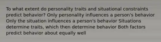 To what extent do personality traits and situational constraints predict behavior? Only personality influences a person's behavior Only the situation influences a person's behavior Situations determine traits, which then determine behavior Both factors predict behavior about equally well