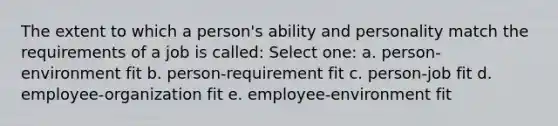 The extent to which a person's ability and personality match the requirements of a job is called: Select one: a. person-environment fit b. person-requirement fit c. person-job fit d. employee-organization fit e. employee-environment fit