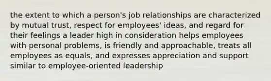 the extent to which a person's job relationships are characterized by mutual trust, respect for employees' ideas, and regard for their feelings a leader high in consideration helps employees with personal problems, is friendly and approachable, treats all employees as equals, and expresses appreciation and support similar to employee-oriented leadership