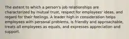 The extent to which a person's job relationships are characterized by mutual trust, respect for employees' ideas, and regard for their feelings. A leader high in consideration helps employees with personal problems, is friendly and approachable, treats all employees as equals, and expresses appreciation and support.