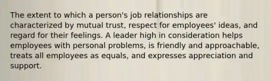 The extent to which a person's job relationships are characterized by mutual trust, respect for employees' ideas, and regard for their feelings. A leader high in consideration helps employees with personal problems, is friendly and approachable, treats all employees as equals, and expresses appreciation and support.