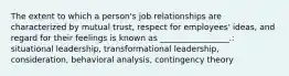 The extent to which a​ person's job relationships are characterized by mutual​ trust, respect for​ employees' ideas, and regard for their feelings is known as​ _________________.: situational leadership, transformational leadership, consideration, behavioral analysis, contingency theory