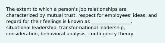 The extent to which a​ person's job relationships are characterized by mutual​ trust, respect for​ employees' ideas, and regard for their feelings is known as​ _________________.: situational leadership, transformational leadership, consideration, behavioral analysis, <a href='https://www.questionai.com/knowledge/kC9rxkf3Im-contingency-theory' class='anchor-knowledge'>contingency theory</a>