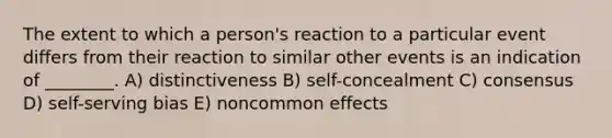 The extent to which a person's reaction to a particular event differs from their reaction to similar other events is an indication of ________. A) distinctiveness B) self-concealment C) consensus D) self-serving bias E) noncommon effects