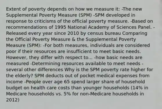 Extent of poverty depends on how we measure it: -The new Supplemental Poverty Measure (SPM) -SPM developed in response to criticisms of the official poverty measure. -Based on recommendations of 1995 National Academy of Sciences Panel. -Released every year since 2010 by census bureau Comparing the Official Poverty Measure & the Supplemental Poverty Measure (SPM): -For both measures, individuals are considered poor if their resources are insufficient to meet basic needs. However, they differ with respect to... -how basic needs are measured -Determining resources available to meet needs -several other differences Why is the SPM poverty rate higher for the elderly? SPM deducts out of pocket medical expenses from income -People over age 65 spend larger share of household budget on health care costs than younger households (14% in Medicare households vs. 5% for non-Medicare households in 2012)