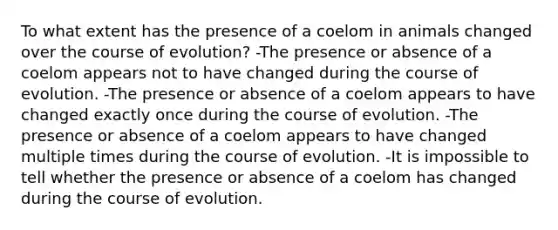 To what extent has the presence of a coelom in animals changed over the course of evolution? -The presence or absence of a coelom appears not to have changed during the course of evolution. -The presence or absence of a coelom appears to have changed exactly once during the course of evolution. -The presence or absence of a coelom appears to have changed multiple times during the course of evolution. -It is impossible to tell whether the presence or absence of a coelom has changed during the course of evolution.