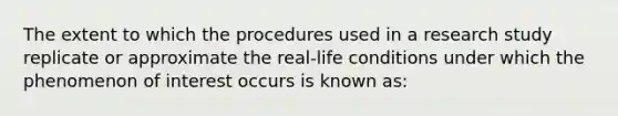 The extent to which the procedures used in a research study replicate or approximate the real-life conditions under which the phenomenon of interest occurs is known as: