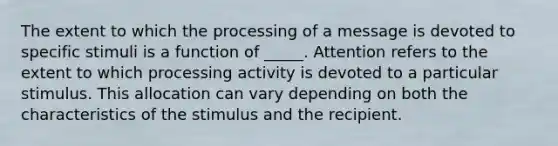 The extent to which the processing of a message is devoted to specific stimuli is a function of​ _____. Attention refers to the extent to which processing activity is devoted to a particular stimulus. This allocation can vary depending on both the characteristics of the stimulus and the recipient.