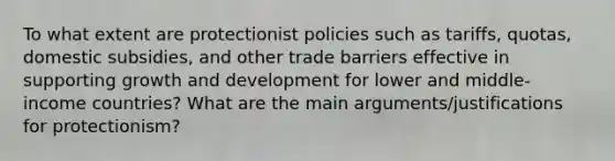 To what extent are protectionist policies such as tariffs, quotas, domestic subsidies, and other trade barriers effective in supporting growth and development for lower and middle-income countries? What are the main arguments/justifications for protectionism?