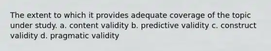 The extent to which it provides adequate coverage of the topic under study. a. content validity b. predictive validity c. construct validity d. pragmatic validity