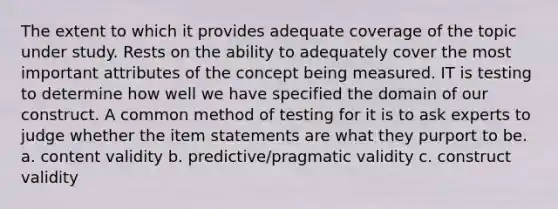 The extent to which it provides adequate coverage of the topic under study. Rests on the ability to adequately cover the most important attributes of the concept being measured. IT is testing to determine how well we have specified the domain of our construct. A common method of testing for it is to ask experts to judge whether the item statements are what they purport to be. a. content validity b. predictive/pragmatic validity c. construct validity