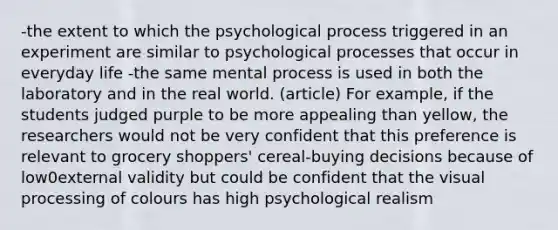 -the extent to which the psychological process triggered in an experiment are similar to psychological processes that occur in everyday life -the same mental process is used in both the laboratory and in the real world. (article) For example, if the students judged purple to be more appealing than yellow, the researchers would not be very confident that this preference is relevant to grocery shoppers' cereal-buying decisions because of low0external validity but could be confident that the visual processing of colours has high psychological realism