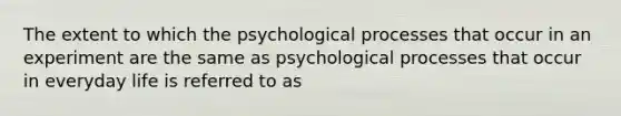 The extent to which the psychological processes that occur in an experiment are the same as psychological processes that occur in everyday life is referred to as