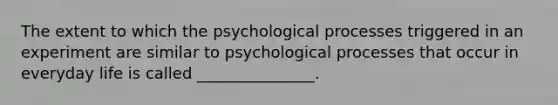 The extent to which the psychological processes triggered in an experiment are similar to psychological processes that occur in everyday life is called _______________.