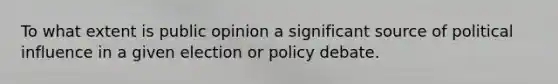 To what extent is public opinion a significant source of political influence in a given election or policy debate.