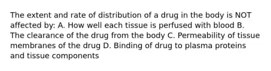 The extent and rate of distribution of a drug in the body is NOT affected by: A. How well each tissue is perfused with blood B. The clearance of the drug from the body C. Permeability of tissue membranes of the drug D. Binding of drug to plasma proteins and tissue components