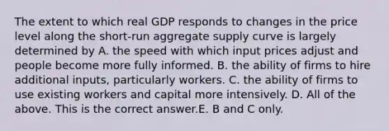 The extent to which real GDP responds to changes in the price level along the​ short-run aggregate supply curve is largely determined by A. the speed with which input prices adjust and people become more fully informed. B. the ability of firms to hire additional​ inputs, particularly workers. C. the ability of firms to use existing workers and capital more intensively. D. All of the above. This is the correct answer.E. B and C only.