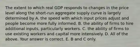 The extent to which real GDP responds to changes in the price level along the​ short-run aggregate supply curve is largely determined by A. the speed with which input prices adjust and people become more fully informed. B. the ability of firms to hire additional​ inputs, particularly workers. C. the ability of firms to use existing workers and capital more intensively. D. All of the above. Your answer is correct. E. B and C only.