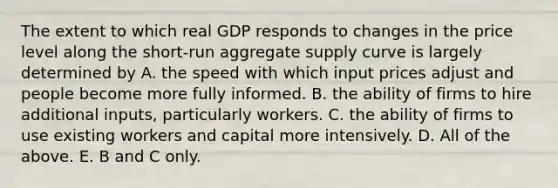 The extent to which real GDP responds to changes in the price level along the​ short-run aggregate supply curve is largely determined by A. the speed with which input prices adjust and people become more fully informed. B. the ability of firms to hire additional​ inputs, particularly workers. C. the ability of firms to use existing workers and capital more intensively. D. All of the above. E. B and C only.