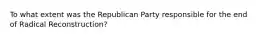 To what extent was the Republican Party responsible for the end of Radical Reconstruction?