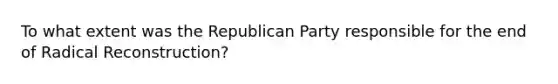 To what extent was the Republican Party responsible for the end of Radical Reconstruction?