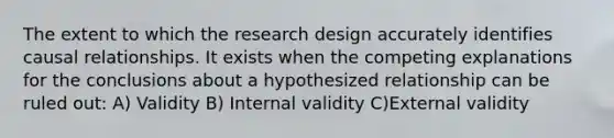 The extent to which the research design accurately identifies causal relationships. It exists when the competing explanations for the conclusions about a hypothesized relationship can be ruled out: A) Validity B) Internal validity C)External validity