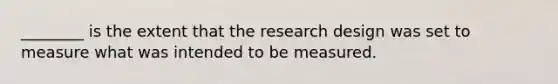 ________ is the extent that the research design was set to measure what was intended to be measured.