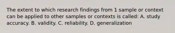 The extent to which research findings from 1 sample or context can be applied to other samples or contexts is called: A. study accuracy. B. validity. C. reliability. D. generalization