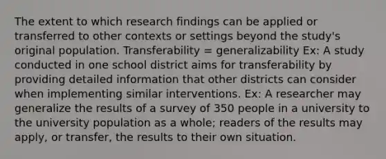 The extent to which research findings can be applied or transferred to other contexts or settings beyond the study's original population. Transferability = generalizability Ex: A study conducted in one school district aims for transferability by providing detailed information that other districts can consider when implementing similar interventions. Ex: A researcher may generalize the results of a survey of 350 people in a university to the university population as a whole; readers of the results may apply, or transfer, the results to their own situation.