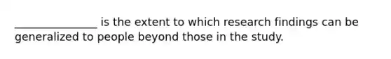 _______________ is the extent to which research findings can be generalized to people beyond those in the study.