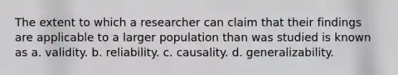 The extent to which a researcher can claim that their findings are applicable to a larger population than was studied is known as a. validity. b. reliability. c. causality. d. generalizability.