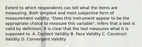 Extent to which respondents can tell what the items are measuring. Both simplest and most subjective form of measurement validity. "Does this instrument appear to be the appropriate choice to measure this variable". Infers that a test is valid by definition. It is clear that the test measures what it is supposed to. A. Content Validity B. Face Validity C. Construct Validity D. Convergent Validity