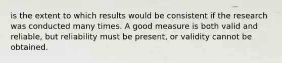 is the extent to which results would be consistent if the research was conducted many times.​ A good measure is both valid and reliable, but reliability must be present, or validity cannot be obtained.