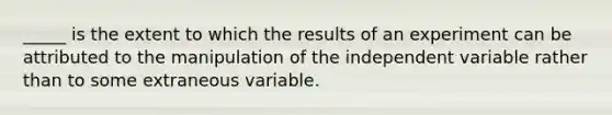 _____ is the extent to which the results of an experiment can be attributed to the manipulation of the independent variable rather than to some extraneous variable.