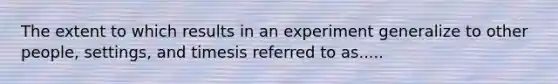 The extent to which results in an experiment generalize to other people, settings, and timesis referred to as.....