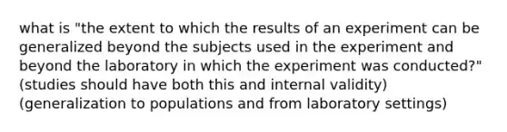 what is "the extent to which the results of an experiment can be generalized beyond the subjects used in the experiment and beyond the laboratory in which the experiment was conducted?" (studies should have both this and internal validity) (generalization to populations and from laboratory settings)