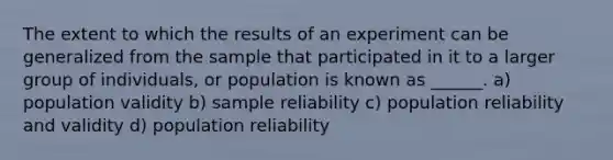 The extent to which the results of an experiment can be generalized from the sample that participated in it to a larger group of individuals, or population is known as ______. a) population validity b) sample reliability c) population reliability and validity d) population reliability