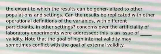 the extent to which the results can be gener- alized to other populations and settings. Can the results be replicated with other operational definitions of the variables, with different participants, in other settings? concerns over the artificiality of laboratory experiments were addressed; this is an issue of _____ validity. Note that the goal of high internal validity may sometimes conflict with the goal of external validity.