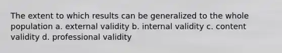 The extent to which results can be generalized to the whole population a. external validity b. internal validity c. content validity d. professional validity