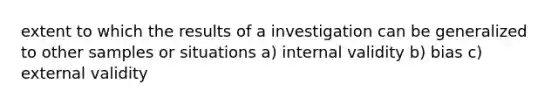 extent to which the results of a investigation can be generalized to other samples or situations a) internal validity b) bias c) external validity