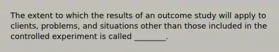 The extent to which the results of an outcome study will apply to clients, problems, and situations other than those included in the controlled experiment is called ________.