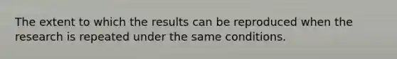 The extent to which the results can be reproduced when the research is repeated under the same conditions.