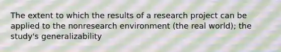 The extent to which the results of a research project can be applied to the nonresearch environment (the real world); the study's generalizability