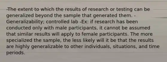 -The extent to which the results of research or testing can be generalized beyond the sample that generated them. -Generalizability; controlled lab -Ex: if research has been conducted only with male participants, it cannot be assumed that similar results will apply to female participants. The more specialized the sample, the less likely will it be that the results are highly generalizable to other individuals, situations, and time periods.