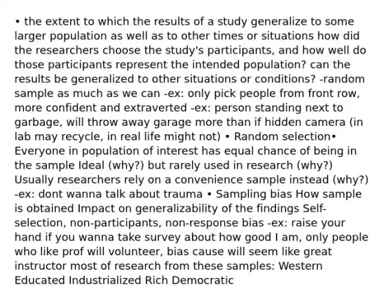 • the extent to which the results of a study generalize to some larger population as well as to other times or situations how did the researchers choose the study's participants, and how well do those participants represent the intended population? can the results be generalized to other situations or conditions? -random sample as much as we can -ex: only pick people from front row, more confident and extraverted -ex: person standing next to garbage, will throw away garage more than if hidden camera (in lab may recycle, in real life might not) • Random selection• Everyone in population of interest has equal chance of being in the sample Ideal (why?) but rarely used in research (why?) Usually researchers rely on a convenience sample instead (why?) -ex: dont wanna talk about trauma • Sampling bias How sample is obtained Impact on generalizability of the findings Self-selection, non-participants, non-response bias -ex: raise your hand if you wanna take survey about how good I am, only people who like prof will volunteer, bias cause will seem like great instructor most of research from these samples: Western Educated Industrialized Rich Democratic