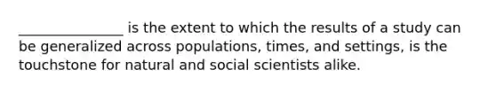 _______________ is the extent to which the results of a study can be generalized across populations, times, and settings, is the touchstone for natural and social scientists alike.