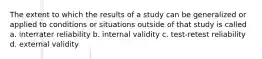 The extent to which the results of a study can be generalized or applied to conditions or situations outside of that study is called a. interrater reliability b. internal validity c. test-retest reliability d. external validity