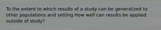 To the extent to which results of a study can be generalized to other populations and setting How well can results be applied outside of study?