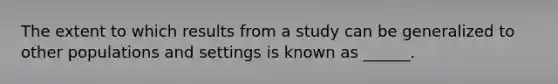 The extent to which results from a study can be generalized to other populations and settings is known as ______.